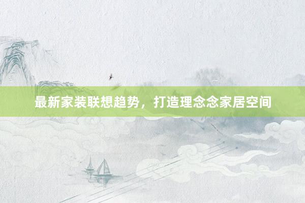 最新家装联想趋势，打造理念念家居空间