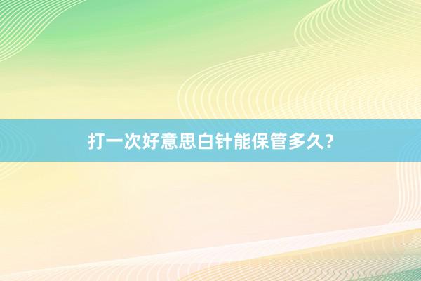 打一次好意思白针能保管多久？